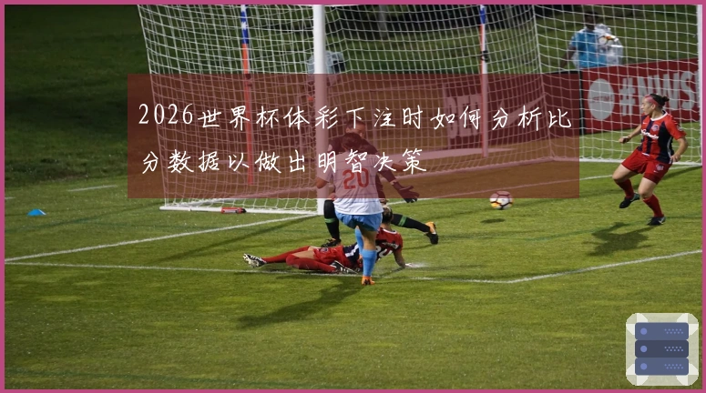 2026世界杯体彩下注时如何分析比分数据以做出明智决策