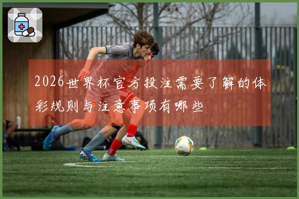 2026世界杯官方投注需要了解的体彩规则与注意事项有哪些