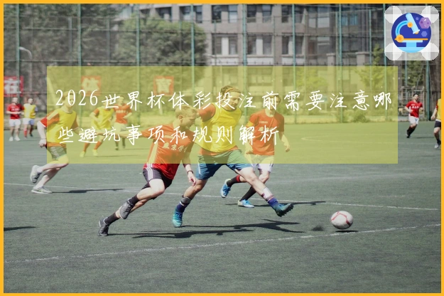 2026世界杯体彩投注前需要注意哪些避坑事项和规则解析